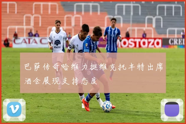 巴萨传奇哈维力挺维克托丰特出席酒会展现支持态度
