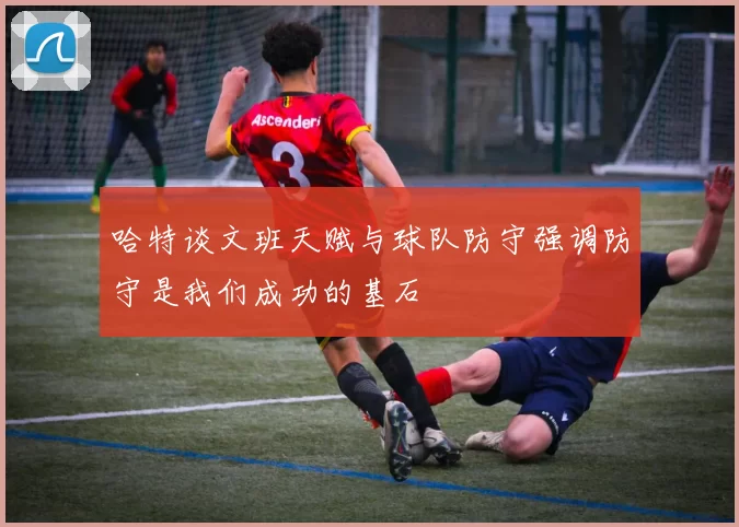 哈特谈文班天赋与球队防守强调防守是我们成功的基石