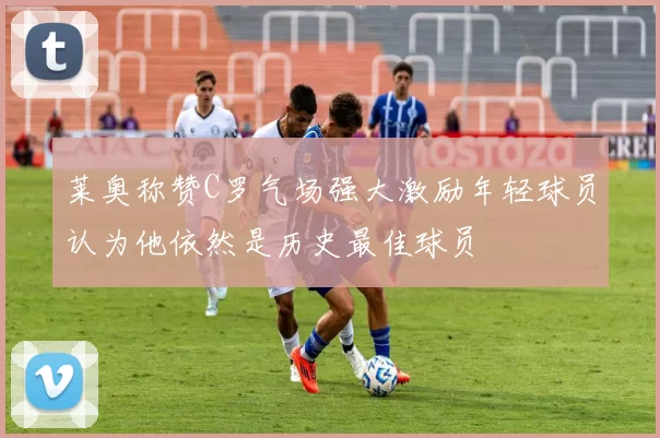 莱奥称赞C罗气场强大激励年轻球员认为他依然是历史最佳球员