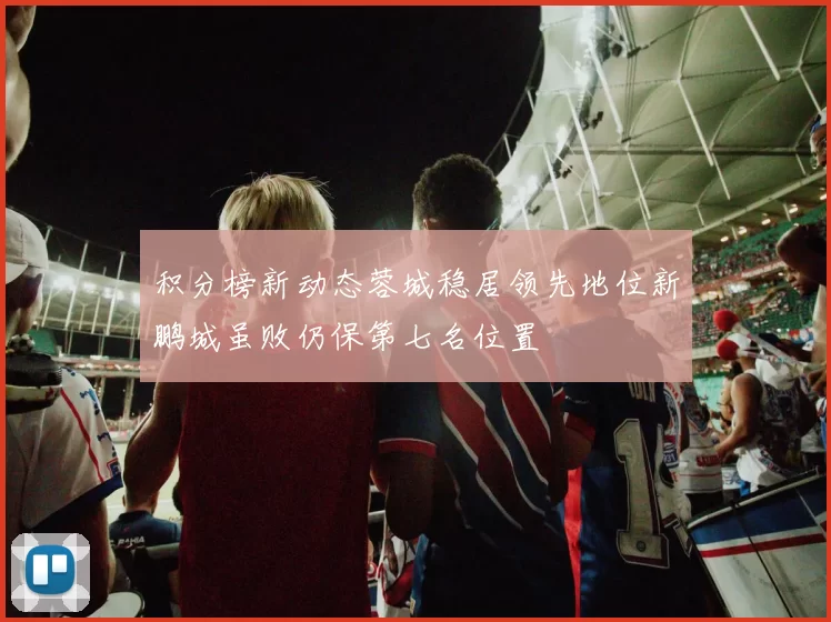积分榜新动态蓉城稳居领先地位新鹏城虽败仍保第七名位置