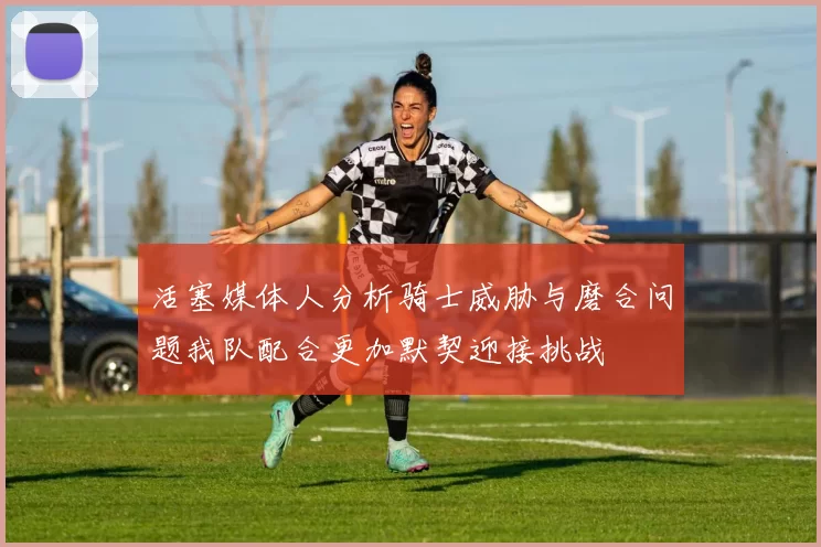 活塞媒体人分析骑士威胁与磨合问题我队配合更加默契迎接挑战
