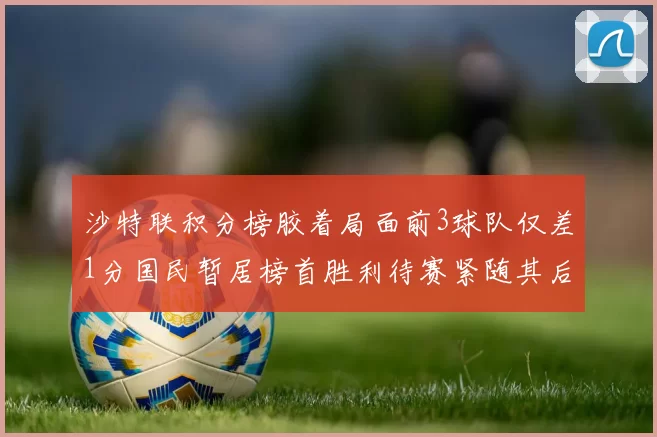 沙特联积分榜胶着局面前3球队仅差1分国民暂居榜首胜利待赛紧随其后