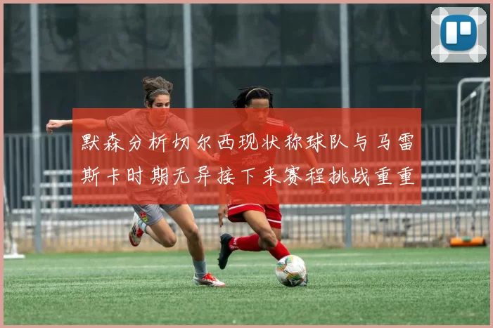 默森分析切尔西现状称球队与马雷斯卡时期无异接下来赛程挑战重重