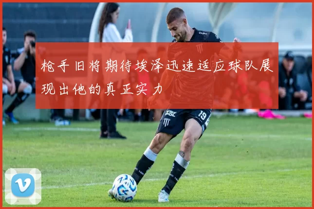 枪手旧将期待埃泽迅速适应球队展现出他的真正实力