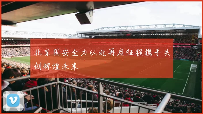 北京国安全力以赴再启征程携手共创辉煌未来