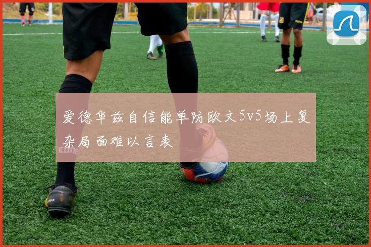 爱德华兹自信能单防欧文5v5场上复杂局面难以言表