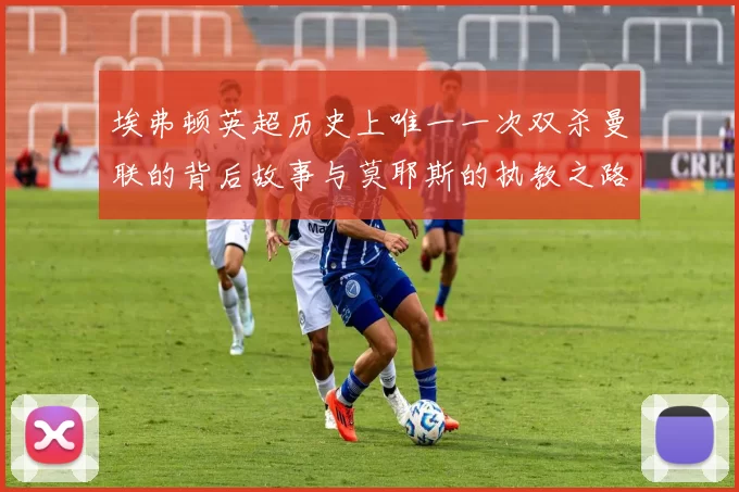 埃弗顿英超历史上唯一一次双杀曼联的背后故事与莫耶斯的执教之路