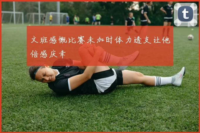 文班感慨比赛未加时体力透支让他倍感庆幸
