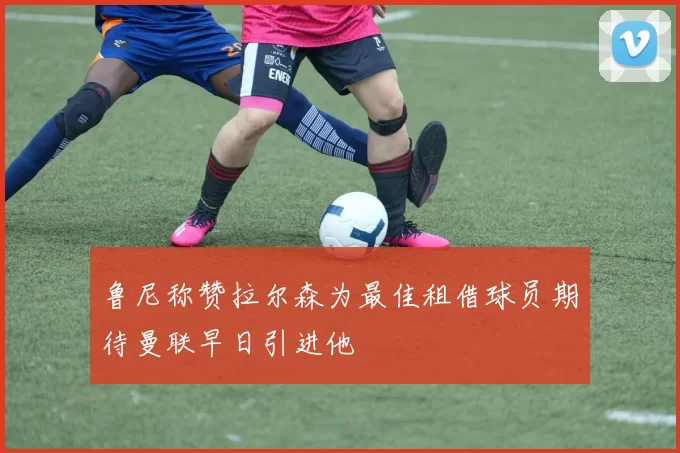 鲁尼称赞拉尔森为最佳租借球员期待曼联早日引进他