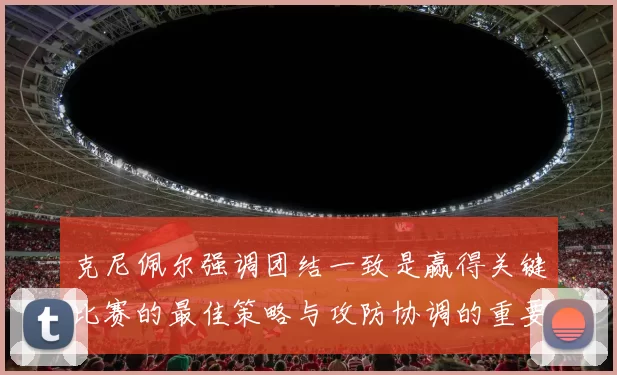 克尼佩尔强调团结一致是赢得关键比赛的最佳策略与攻防协调的重要性