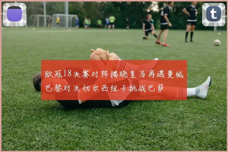 欧冠18决赛对阵揭晓皇马再遇曼城巴黎对决切尔西纽卡挑战巴萨