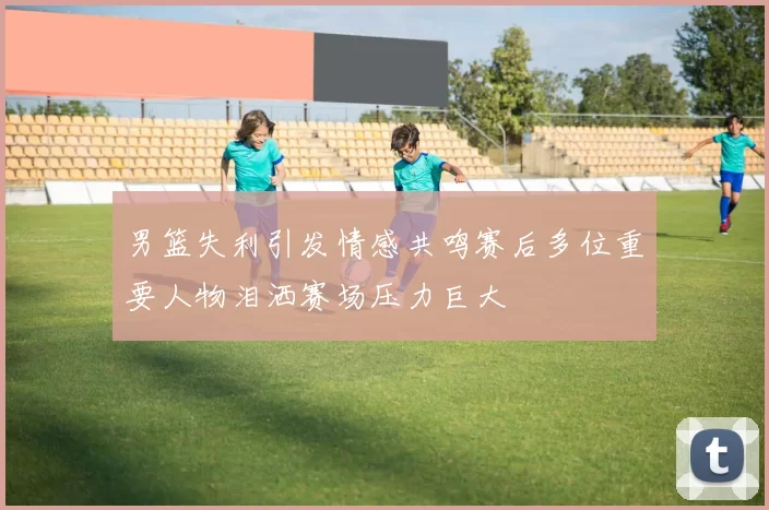 男篮失利引发情感共鸣赛后多位重要人物泪洒赛场压力巨大