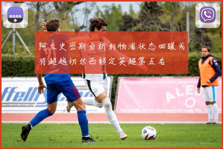 阿兰史密斯分析利物浦状态回暖或将超越切尔西锁定英超第五名