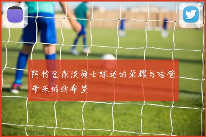 阿特金森谈骑士球迷的荣耀与哈登带来的新希望