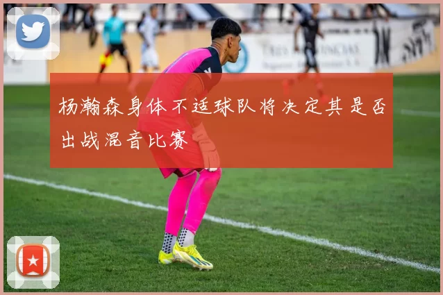 杨瀚森身体不适球队将决定其是否出战混音比赛