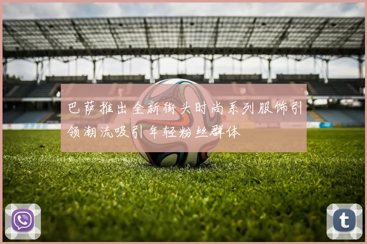 巴萨推出全新街头时尚系列服饰引领潮流吸引年轻粉丝群体