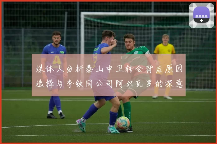 媒体人分析泰山中卫转会背后原因选择与李铁同公司阿尔瓦罗的深意