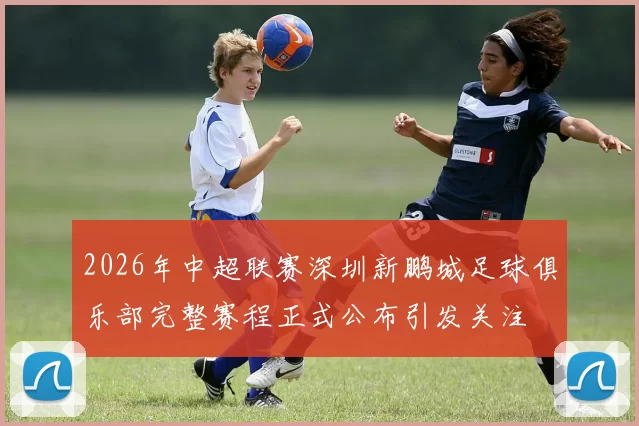 2026年中超联赛深圳新鹏城足球俱乐部完整赛程正式公布引发关注