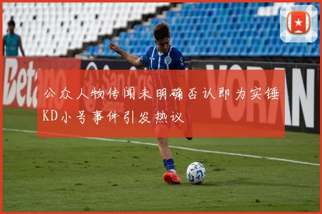 公众人物传闻未明确否认即为实锤KD小号事件引发热议
