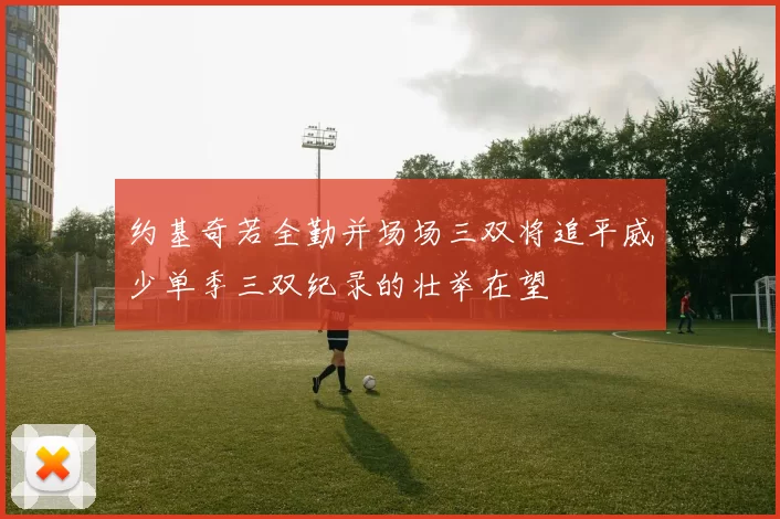 约基奇若全勤并场场三双将追平威少单季三双纪录的壮举在望