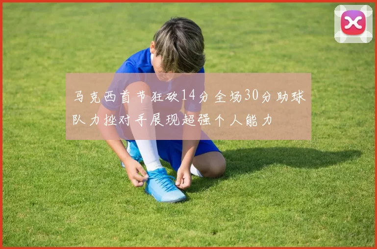 马克西首节狂砍14分全场30分助球队力挫对手展现超强个人能力