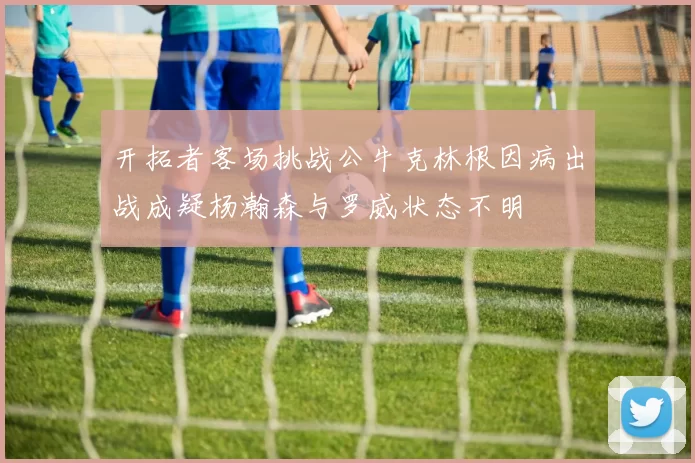 开拓者客场挑战公牛克林根因病出战成疑杨瀚森与罗威状态不明