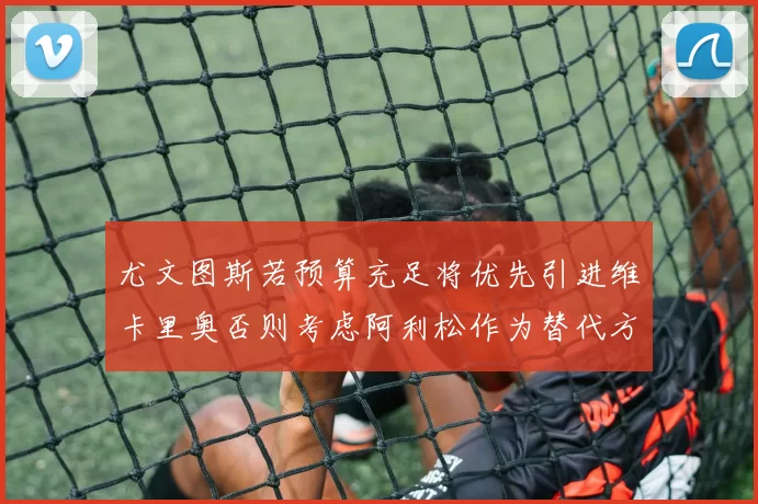 尤文图斯若预算充足将优先引进维卡里奥否则考虑阿利松作为替代方案