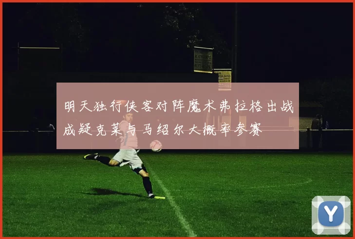 明天独行侠客对阵魔术弗拉格出战成疑克莱与马绍尔大概率参赛