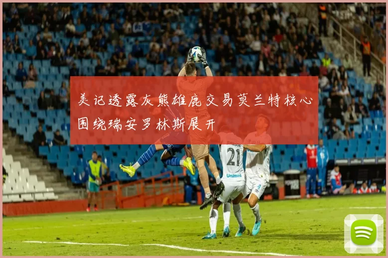 美记透露灰熊雄鹿交易莫兰特核心围绕瑞安罗林斯展开