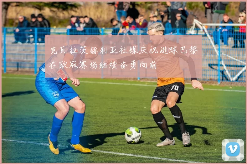 克瓦拉茨赫利亚社媒庆祝进球巴黎在欧冠赛场继续奋勇向前