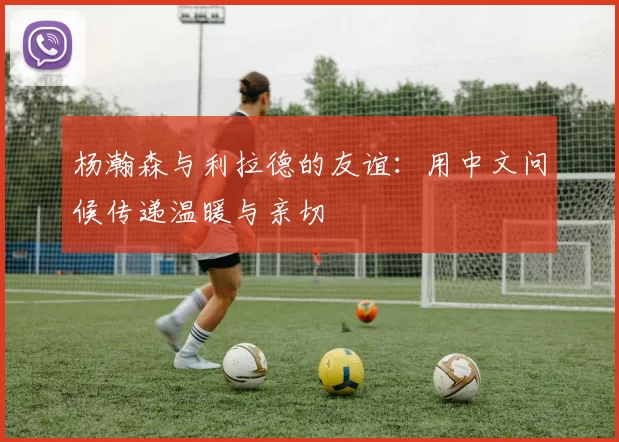 杨瀚森与利拉德的友谊：用中文问候传递温暖与亲切
