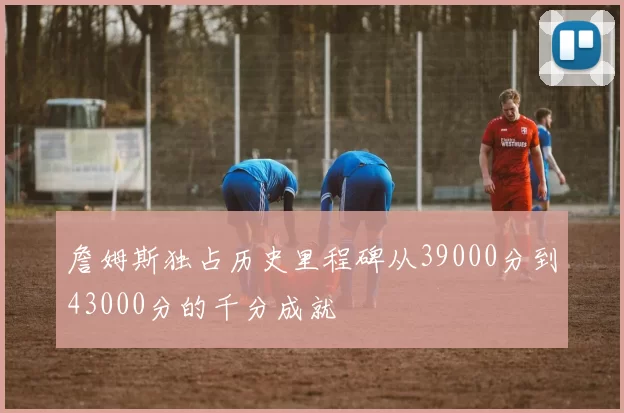 詹姆斯独占历史里程碑从39000分到43000分的千分成就