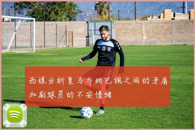 西媒分析皇马与姆巴佩之间的矛盾加剧球员的不安情绪